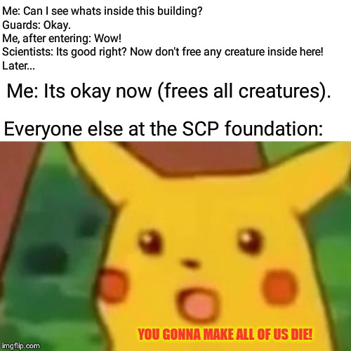 Surprised Pikachu | Me: Can I see whats inside this building?
Guards: Okay.
Me, after entering: Wow!
Scientists: Its good right? Now don't free any creature inside here!
Later... Me: Its okay now (frees all creatures). Everyone else at the SCP foundation:; YOU GONNA MAKE ALL OF US DIE! | image tagged in memes,surprised pikachu | made w/ Imgflip meme maker