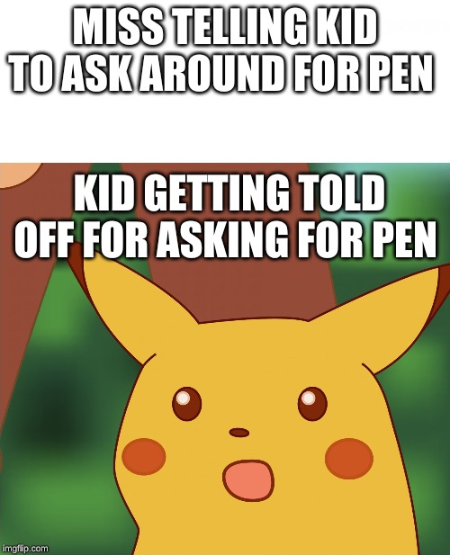 Surprised Pikachu (High Quality) | MISS TELLING KID TO ASK AROUND FOR PEN; KID GETTING TOLD OFF FOR ASKING FOR PEN | image tagged in surprised pikachu high quality | made w/ Imgflip meme maker