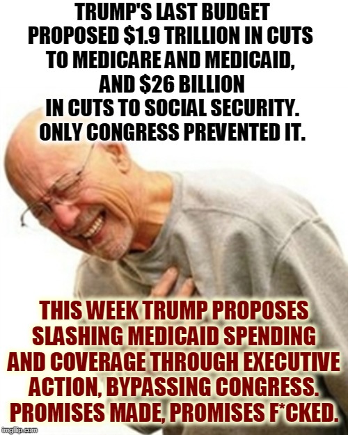 Trump promised not to cut Social Security, Medicare and Medicaid. Would he lie to you? | TRUMP'S LAST BUDGET PROPOSED $1.9 TRILLION IN CUTS 
TO MEDICARE AND MEDICAID, 
AND $26 BILLION IN CUTS TO SOCIAL SECURITY. ONLY CONGRESS PREVENTED IT. THIS WEEK TRUMP PROPOSES SLASHING MEDICAID SPENDING AND COVERAGE THROUGH EXECUTIVE ACTION, BYPASSING CONGRESS. PROMISES MADE, PROMISES F*CKED. | image tagged in memes,right in the childhood,social security,medicare,healthcare,cuts | made w/ Imgflip meme maker