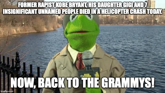 Rich Celebrity death | FORMER RAPIST KOBE BRYANT, HIS DAUGHTER GIGI AND 7 INSIGNIFICANT UNNAMED PEOPLE DIED IN A HELICOPTER CRASH TODAY. NOW, BACK TO THE GRAMMYS! | image tagged in kermit news report,kobe bryant,helicopter,memes | made w/ Imgflip meme maker