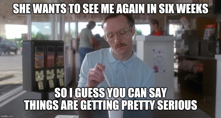 Napoleon Dynamite Pretty Serious | SHE WANTS TO SEE ME AGAIN IN SIX WEEKS SO I GUESS YOU CAN SAY THINGS ARE GETTING PRETTY SERIOUS | image tagged in napoleon dynamite pretty serious | made w/ Imgflip meme maker