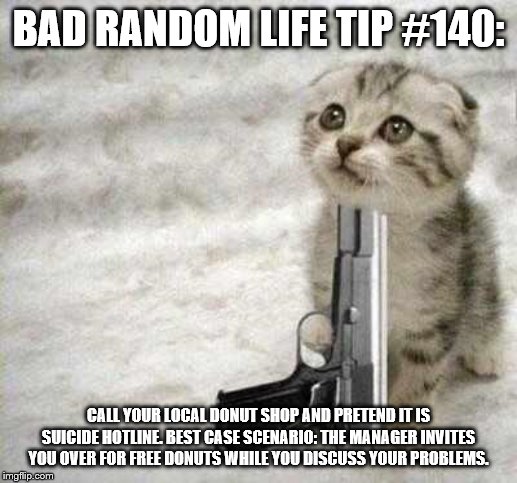suicide | BAD RANDOM LIFE TIP #140:; CALL YOUR LOCAL DONUT SHOP AND PRETEND IT IS SUICIDE HOTLINE. BEST CASE SCENARIO: THE MANAGER INVITES YOU OVER FOR FREE DONUTS WHILE YOU DISCUSS YOUR PROBLEMS. | image tagged in suicide | made w/ Imgflip meme maker