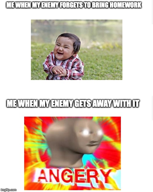 ME WHEN MY ENEMY FORGETS TO BRING HOMEWORK; ME WHEN MY ENEMY GETS AWAY WITH IT | image tagged in blank meme template | made w/ Imgflip meme maker