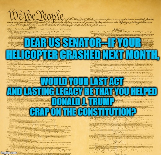 US Constitution (upper segment) | DEAR US SENATOR--IF YOUR HELICOPTER CRASHED NEXT MONTH, WOULD YOUR LAST ACT AND LASTING LEGACY BE THAT YOU HELPED
 DONALD J. TRUMP
 CRAP ON THE CONSTITUTION? | image tagged in us constitution upper segment | made w/ Imgflip meme maker