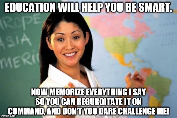 Be smart, but don't think. | EDUCATION WILL HELP YOU BE SMART. NOW MEMORIZE EVERYTHING I SAY SO YOU CAN REGURGITATE IT ON COMMAND, AND DON'T YOU DARE CHALLENGE ME! | image tagged in memes,unhelpful high school teacher,irony,funny | made w/ Imgflip meme maker