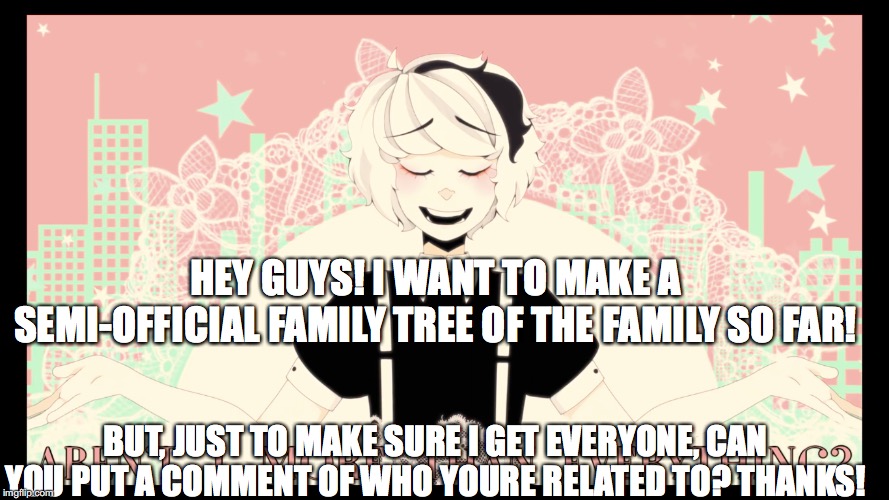 Arent I more than everything? | HEY GUYS! I WANT TO MAKE A SEMI-OFFICIAL FAMILY TREE OF THE FAMILY SO FAR! BUT, JUST TO MAKE SURE I GET EVERYONE, CAN YOU PUT A COMMENT OF WHO YOURE RELATED TO? THANKS! | image tagged in arent i more than everything | made w/ Imgflip meme maker