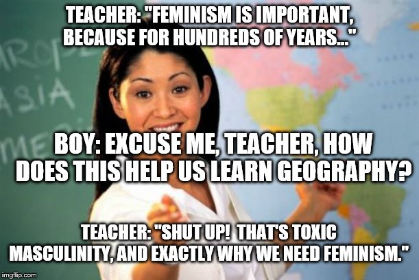 Western high schools in the 2010's | TEACHER: "FEMINISM IS IMPORTANT, BECAUSE FOR HUNDREDS OF YEARS..."; BOY: EXCUSE ME, TEACHER, HOW DOES THIS HELP US LEARN GEOGRAPHY? TEACHER: "SHUT UP!  THAT'S TOXIC MASCULINITY, AND EXACTLY WHY WE NEED FEMINISM." | image tagged in memes,unhelpful high school teacher,sjw,indoctrination,agenda | made w/ Imgflip meme maker
