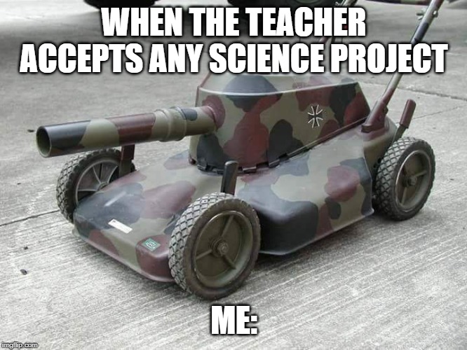 Lawnmower Tank | WHEN THE TEACHER ACCEPTS ANY SCIENCE PROJECT; ME: | image tagged in lawnmower tank | made w/ Imgflip meme maker