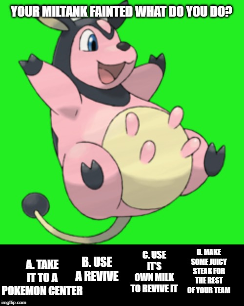 Pokemon: You Choose ! Vol. 1 | YOUR MILTANK FAINTED WHAT DO YOU DO? A. TAKE IT TO A POKEMON CENTER; C. USE IT'S OWN MILK TO REVIVE IT; D. MAKE SOME JUICY STEAK FOR THE REST OF YOUR TEAM; B. USE A REVIVE | image tagged in pokemon | made w/ Imgflip meme maker