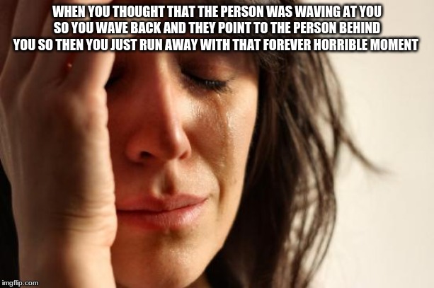 First World Problems Meme | WHEN YOU THOUGHT THAT THE PERSON WAS WAVING AT YOU SO YOU WAVE BACK AND THEY POINT TO THE PERSON BEHIND YOU SO THEN YOU JUST RUN AWAY WITH THAT FOREVER HORRIBLE MOMENT | image tagged in memes,first world problems | made w/ Imgflip meme maker