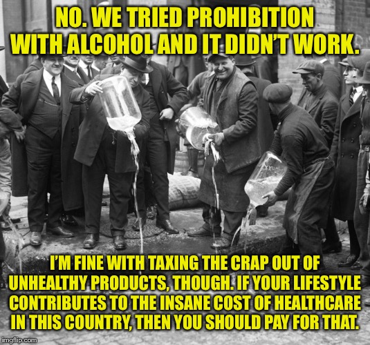 Should we ban smoking? No. Tax the crap out of it? Yes. | NO. WE TRIED PROHIBITION WITH ALCOHOL AND IT DIDN’T WORK. I’M FINE WITH TAXING THE CRAP OUT OF UNHEALTHY PRODUCTS, THOUGH. IF YOUR LIFESTYLE CONTRIBUTES TO THE INSANE COST OF HEALTHCARE IN THIS COUNTRY, THEN YOU SHOULD PAY FOR THAT. | image tagged in prohibition,taxes,healthcare,smoking,let's raise their taxes,health care | made w/ Imgflip meme maker