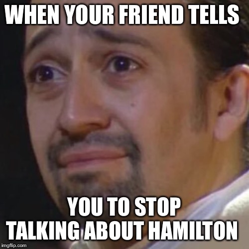 Sad Hamilton | WHEN YOUR FRIEND TELLS; YOU TO STOP TALKING ABOUT HAMILTON | image tagged in sad hamilton | made w/ Imgflip meme maker