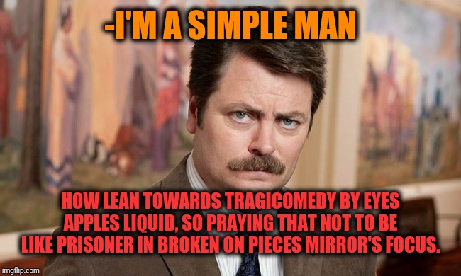 -Second goes easier if case about great idea. | -I'M A SIMPLE MAN; HOW LEAN TOWARDS TRAGICOMEDY BY EYES APPLES LIQUID, SO PRAYING THAT NOT TO BE LIKE PRISONER IN BROKEN ON PIECES MIRROR'S FOCUS. | image tagged in i'm a simple man,ron swanson,tragic,just plain comedy,look into my eyes,thoughts and prayers | made w/ Imgflip meme maker