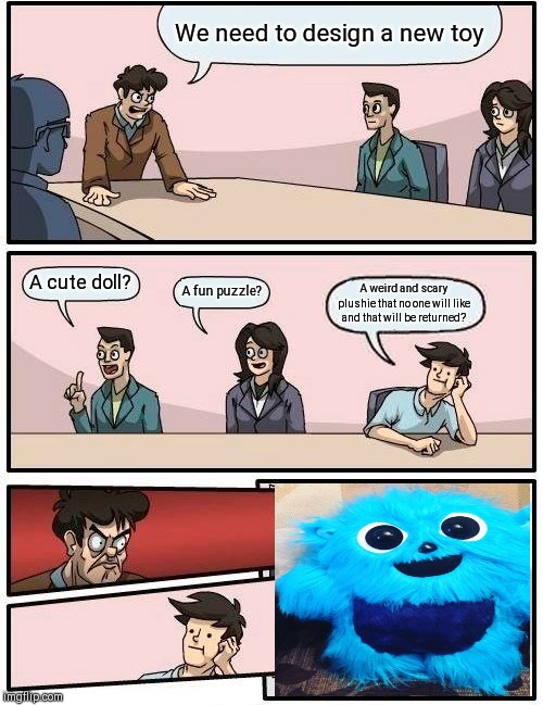 Boardroom Meeting Suggestion Meme | We need to design a new toy; A cute doll? A fun puzzle? A weird and scary plushie that no one will like and that will be returned? | image tagged in memes,boardroom meeting suggestion | made w/ Imgflip meme maker