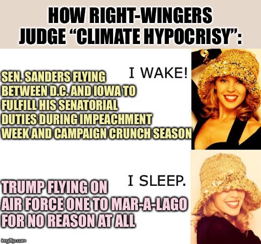 “Hypocrisy” is a terrible mode of analysis for tackling a systemic problem like global warming. | HOW RIGHT-WINGERS JUDGE “CLIMATE HYPOCRISY”:; SEN. SANDERS FLYING BETWEEN D.C. AND IOWA TO FULFILL HIS SENATORIAL DUTIES DURING IMPEACHMENT WEEK AND CAMPAIGN CRUNCH SEASON; TRUMP FLYING ON AIR FORCE ONE TO MAR-A-LAGO FOR NO REASON AT ALL | image tagged in kylie i wake/i sleep,global warming,climate change,hypocrisy,conservative hypocrisy,conservative logic | made w/ Imgflip meme maker