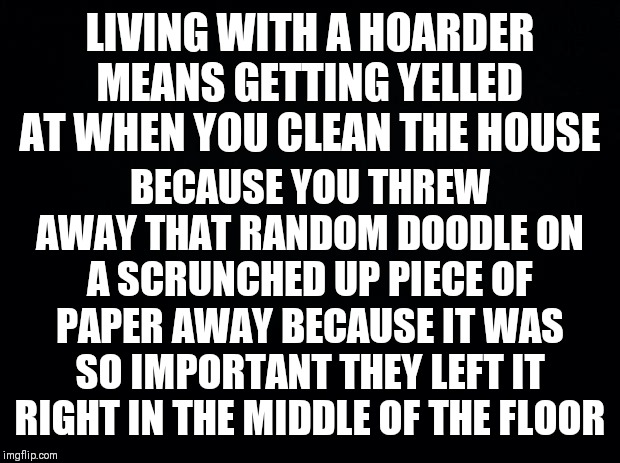 Black background | LIVING WITH A HOARDER MEANS GETTING YELLED AT WHEN YOU CLEAN THE HOUSE; BECAUSE YOU THREW AWAY THAT RANDOM DOODLE ON A SCRUNCHED UP PIECE OF PAPER AWAY BECAUSE IT WAS SO IMPORTANT THEY LEFT IT RIGHT IN THE MIDDLE OF THE FLOOR | image tagged in black background | made w/ Imgflip meme maker