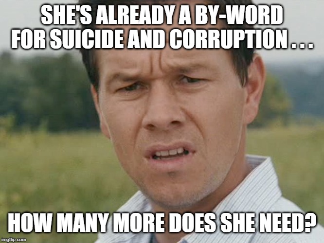 Huh  | SHE'S ALREADY A BY-WORD FOR SUICIDE AND CORRUPTION . . . HOW MANY MORE DOES SHE NEED? | image tagged in huh | made w/ Imgflip meme maker