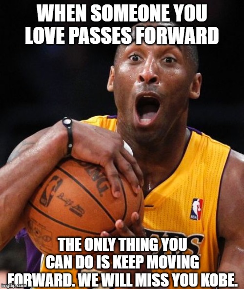 Kobe Bryant | WHEN SOMEONE YOU LOVE PASSES FORWARD; THE ONLY THING YOU CAN DO IS KEEP MOVING FORWARD. WE WILL MISS YOU KOBE. | image tagged in kobe bryant | made w/ Imgflip meme maker