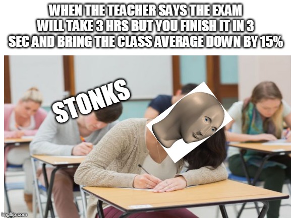 the meme | WHEN THE TEACHER SAYS THE EXAM WILL TAKE 3 HRS BUT YOU FINISH IT IN 3 SEC AND BRING THE CLASS AVERAGE DOWN BY 15%; STONKS | image tagged in blank white template | made w/ Imgflip meme maker