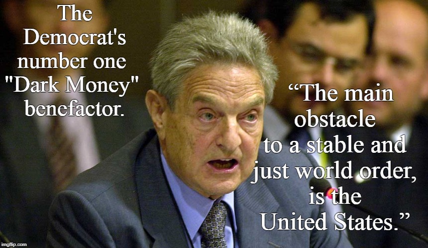 "DARK MONEY" | The Democrat's number one 
"Dark Money" 
benefactor. “The main obstacle 
to a stable and 
just world order, 
is the 
United States.” | image tagged in george soros,dark money | made w/ Imgflip meme maker