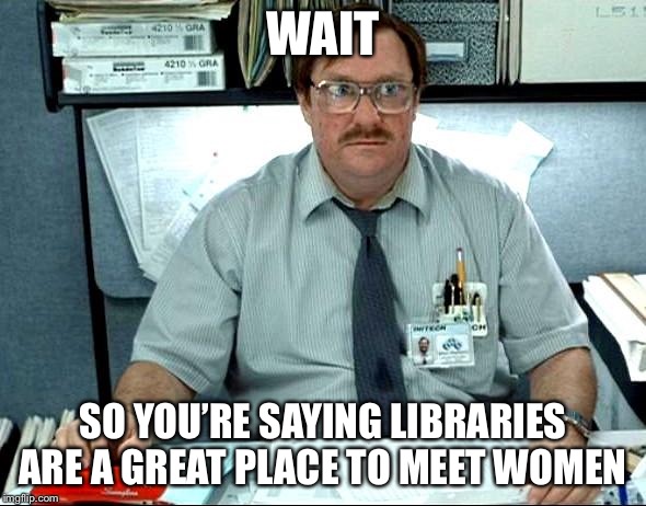 You're not the prime audience for libraries. Or are you? Women use them a lot more than men. | WAIT; SO YOU’RE SAYING LIBRARIES ARE A GREAT PLACE TO MEET WOMEN | image tagged in memes,i was told there would be,libraries,pickup lines | made w/ Imgflip meme maker