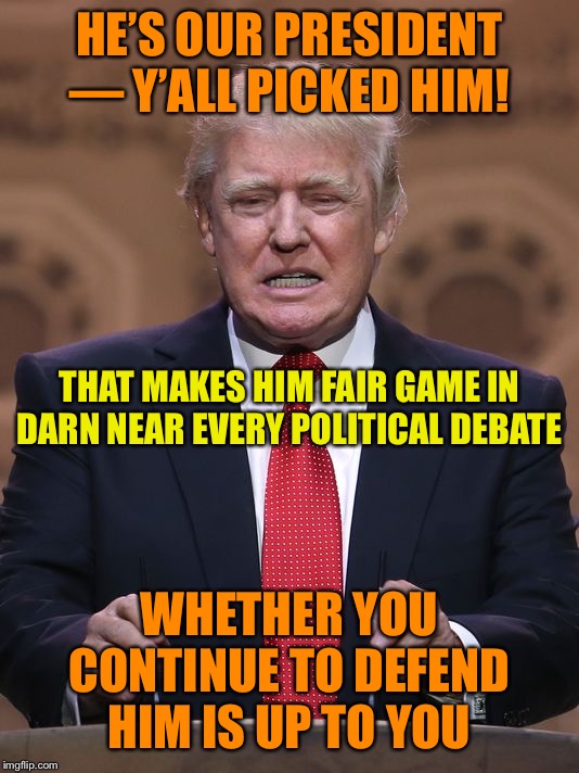 Don’t cry about liberals bringing Trump into the conversation. He’s our goddamn president. He’s fair game always. | HE’S OUR PRESIDENT — Y’ALL PICKED HIM! THAT MAKES HIM FAIR GAME IN DARN NEAR EVERY POLITICAL DEBATE; WHETHER YOU CONTINUE TO DEFEND HIM IS UP TO YOU | image tagged in donald trump,president,conservative hypocrisy,politics,impeach trump,trump | made w/ Imgflip meme maker