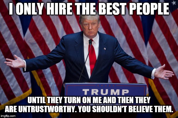 Donald Trump | I ONLY HIRE THE BEST PEOPLE; UNTIL THEY TURN ON ME AND THEN THEY ARE UNTRUSTWORTHY. YOU SHOULDN'T BELIEVE THEM. | image tagged in donald trump | made w/ Imgflip meme maker