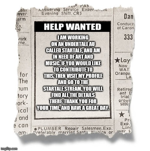 Help Wanted Template | I AM WORKING ON AN UNDERTALE AU CALLED STARTALE, AND AM IN NEED OF ART AND MUSIC. IF YOU WOULD LIKE TO CONTRIBUTE TO THIS, THEN VISIT MY PROFILE AND GO TO THE STARTALE STREAM. YOU WILL FIND ALL THE DETAILS THERE. THANK YOU FOR YOUR TIME, AND HAVE A GREAT DAY. | image tagged in help wanted template | made w/ Imgflip meme maker