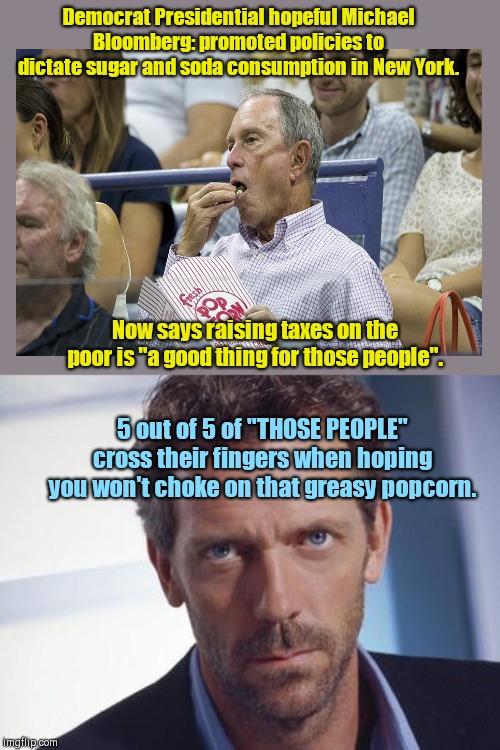 Michael Bloomberg on taxing "those people" | Democrat Presidential hopeful Michael Bloomberg: promoted policies to dictate sugar and soda consumption in New York. Now says raising taxes on the poor is "a good thing for those people". 5 out of 5 of "THOSE PEOPLE" cross their fingers when hoping you won't choke on that greasy popcorn. | image tagged in dr gregory house,former nyc mayor,michael bloomberg,social dictator,presidential campaign,let's raise their taxes | made w/ Imgflip meme maker