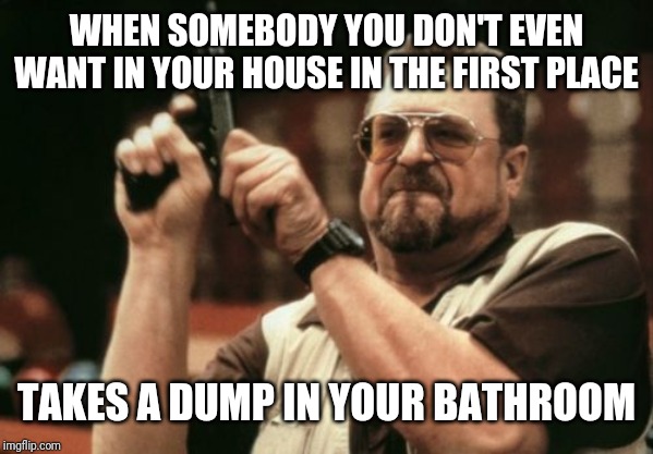 I'm About To Drop This Turd! | WHEN SOMEBODY YOU DON'T EVEN WANT IN YOUR HOUSE IN THE FIRST PLACE; TAKES A DUMP IN YOUR BATHROOM | image tagged in am i the only one around here,crap,tired of your crap,crappy,bathroom,toilet humor | made w/ Imgflip meme maker