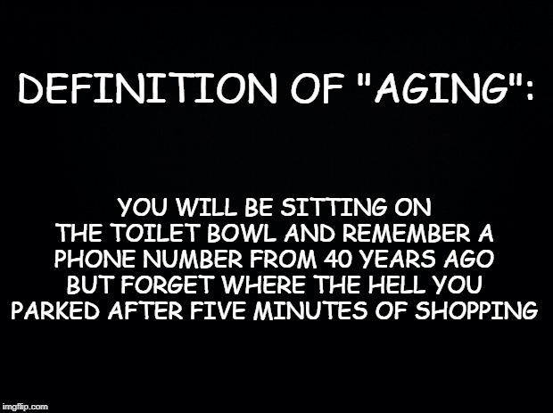 Black background | DEFINITION OF "AGING":; YOU WILL BE SITTING ON THE TOILET BOWL AND REMEMBER A PHONE NUMBER FROM 40 YEARS AGO BUT FORGET WHERE THE HELL YOU PARKED AFTER FIVE MINUTES OF SHOPPING | image tagged in black background | made w/ Imgflip meme maker