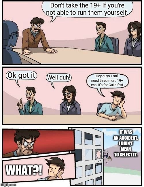 Boardroom Meeting Suggestion Meme | Don't take the 19+ If you're not able to run them yourself. Ok got it; Well duh! Hey guys, I still need three more 19+ ess. It's for Guild fest; IT WAS AN ACCIDENT, I DIDN'T MEAN TO SELECT IT. WHAT?! | image tagged in memes,boardroom meeting suggestion | made w/ Imgflip meme maker