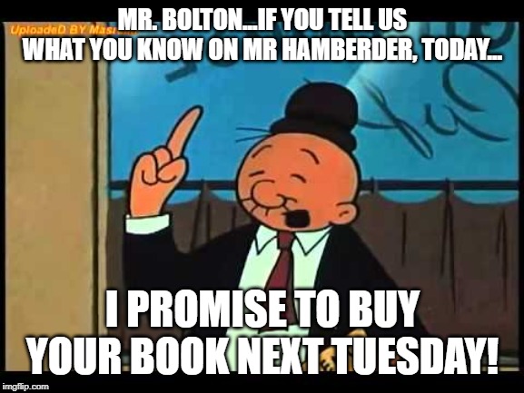 Wimpy Popeye |  MR. BOLTON...IF YOU TELL US WHAT YOU KNOW ON MR HAMBERDER, TODAY... I PROMISE TO BUY YOUR BOOK NEXT TUESDAY! | image tagged in wimpy popeye | made w/ Imgflip meme maker