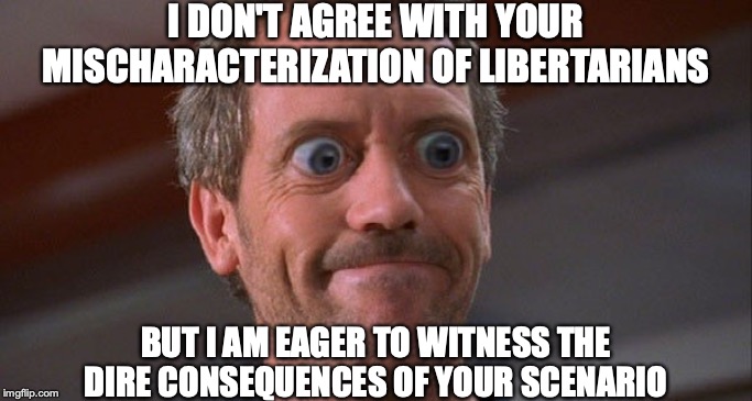 House Envy Do Want Big Eyes | I DON'T AGREE WITH YOUR MISCHARACTERIZATION OF LIBERTARIANS BUT I AM EAGER TO WITNESS THE DIRE CONSEQUENCES OF YOUR SCENARIO | image tagged in house envy do want big eyes | made w/ Imgflip meme maker