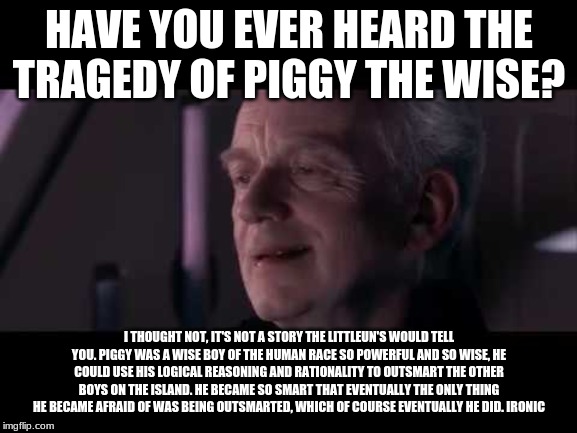 Tragedy of Darth Plagueis | HAVE YOU EVER HEARD THE TRAGEDY OF PIGGY THE WISE? I THOUGHT NOT, IT'S NOT A STORY THE LITTLEUN'S WOULD TELL YOU. PIGGY WAS A WISE BOY OF THE HUMAN RACE SO POWERFUL AND SO WISE, HE COULD USE HIS LOGICAL REASONING AND RATIONALITY TO OUTSMART THE OTHER BOYS ON THE ISLAND. HE BECAME SO SMART THAT EVENTUALLY THE ONLY THING HE BECAME AFRAID OF WAS BEING OUTSMARTED, WHICH OF COURSE EVENTUALLY HE DID. IRONIC | image tagged in tragedy of darth plagueis | made w/ Imgflip meme maker