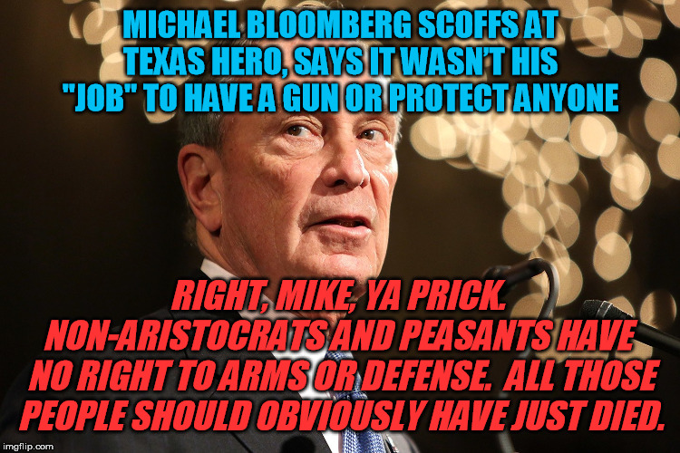 Seriously, Democrats?  You're still letting this pompous billionaire @$$ run his mouth and be credibly considered for a run? | MICHAEL BLOOMBERG SCOFFS AT TEXAS HERO, SAYS IT WASN’T HIS "JOB" TO HAVE A GUN OR PROTECT ANYONE; RIGHT, MIKE, YA PRICK.  NON-ARISTOCRATS AND PEASANTS HAVE 
NO RIGHT TO ARMS OR DEFENSE.  ALL THOSE PEOPLE SHOULD OBVIOUSLY HAVE JUST DIED. | image tagged in michael bloomberg,gun control,self defense,gun rights,texas hero,peasants | made w/ Imgflip meme maker
