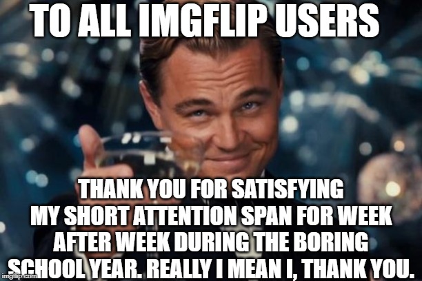 Leonardo Dicaprio Cheers Meme | TO ALL IMGFLIP USERS; THANK YOU FOR SATISFYING MY SHORT ATTENTION SPAN FOR WEEK AFTER WEEK DURING THE BORING SCHOOL YEAR. REALLY I MEAN I, THANK YOU. | image tagged in memes,leonardo dicaprio cheers | made w/ Imgflip meme maker