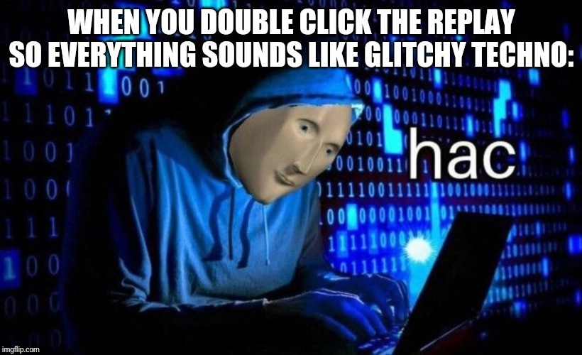 hac | WHEN YOU DOUBLE CLICK THE REPLAY SO EVERYTHING SOUNDS LIKE GLITCHY TECHNO: | image tagged in hac | made w/ Imgflip meme maker