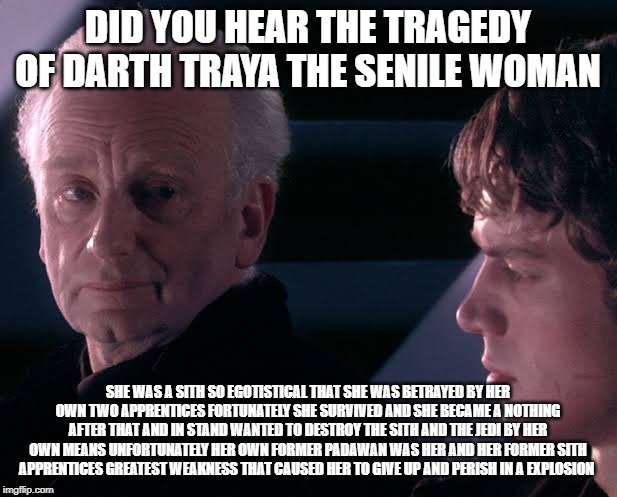 Did you hear the tragedy of Darth Plagueis the wise | DID YOU HEAR THE TRAGEDY OF DARTH TRAYA THE SENILE WOMAN; SHE WAS A SITH SO EGOTISTICAL THAT SHE WAS BETRAYED BY HER OWN TWO APPRENTICES FORTUNATELY SHE SURVIVED AND SHE BECAME A NOTHING AFTER THAT AND IN STAND WANTED TO DESTROY THE SITH AND THE JEDI BY HER OWN MEANS UNFORTUNATELY HER OWN FORMER PADAWAN WAS HER AND HER FORMER SITH APPRENTICES GREATEST WEAKNESS THAT CAUSED HER TO GIVE UP AND PERISH IN A EXPLOSION | image tagged in did you hear the tragedy of darth plagueis the wise | made w/ Imgflip meme maker