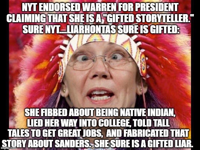 politics | NYT ENDORSED WARREN FOR PRESIDENT CLAIMING THAT SHE IS A "GIFTED STORYTELLER."  SURE NYT....LIARHONTAS SURE IS GIFTED:; SHE FIBBED ABOUT BEING NATIVE INDIAN, LIED HER WAY INTO COLLEGE, TOLD TALL TALES TO GET GREAT JOBS,  AND FABRICATED THAT STORY ABOUT SANDERS.  SHE SURE IS A GIFTED LIAR. | image tagged in elizabeth warren,political meme | made w/ Imgflip meme maker