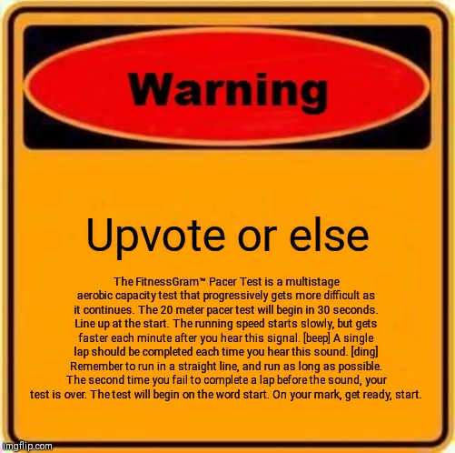 Warning Sign | Upvote or else; The FitnessGram™ Pacer Test is a multistage aerobic capacity test that progressively gets more difficult as it continues. The 20 meter pacer test will begin in 30 seconds. Line up at the start. The running speed starts slowly, but gets faster each minute after you hear this signal. [beep] A single lap should be completed each time you hear this sound. [ding] Remember to run in a straight line, and run as long as possible. The second time you fail to complete a lap before the sound, your test is over. The test will begin on the word start. On your mark, get ready, start. | image tagged in memes,warning sign | made w/ Imgflip meme maker