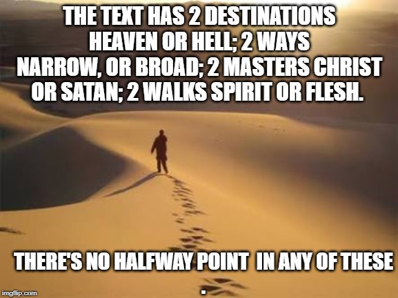 Deserted | THE TEXT HAS 2 DESTINATIONS HEAVEN OR HELL; 2 WAYS NARROW, OR BROAD; 2 MASTERS CHRIST OR SATAN; 2 WALKS SPIRIT OR FLESH. THERE'S NO HALFWAY POINT  IN ANY OF THESE
. | image tagged in deserted | made w/ Imgflip meme maker