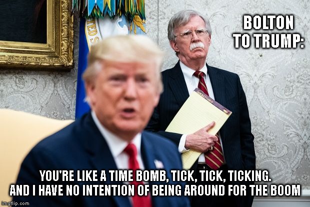 BOLTON TO TRUMP:; YOU'RE LIKE A TIME BOMB, TICK, TICK, TICKING. AND I HAVE NO INTENTION OF BEING AROUND FOR THE BOOM | image tagged in trump,bolton | made w/ Imgflip meme maker