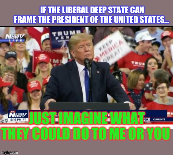 They almost succeeded- One of the most important reasons Trump must be reelected: FINISH DRAINING THE SWAMP | IF THE LIBERAL DEEP STATE CAN FRAME THE PRESIDENT OF THE UNITED STATES... JUST IMAGINE WHAT THEY COULD DO TO ME OR YOU | image tagged in president trump,deep state | made w/ Imgflip meme maker