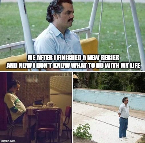 Everytime... | ME AFTER I FINISHED A NEW SERIES AND NOW I DON'T KNOW WHAT TO DO WITH MY LIFE | image tagged in sad pablo escobar,series,what to do with my life | made w/ Imgflip meme maker