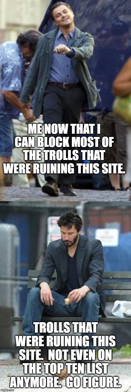 Happy and Sad | ME NOW THAT I CAN BLOCK MOST OF THE TROLLS THAT WERE RUINING THIS SITE. TROLLS THAT WERE RUINING THIS SITE.  NOT EVEN ON THE TOP TEN LIST ANYMORE.  GO FIGURE. | image tagged in happy and sad | made w/ Imgflip meme maker