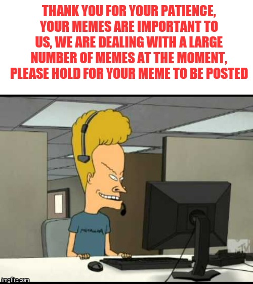 Beavis call centre | THANK YOU FOR YOUR PATIENCE, YOUR MEMES ARE IMPORTANT TO US, WE ARE DEALING WITH A LARGE NUMBER OF MEMES AT THE MOMENT, PLEASE HOLD FOR YOUR | image tagged in beavis call centre | made w/ Imgflip meme maker