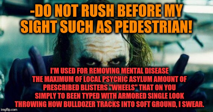 -Predator looks so equiped on every dealing happens. | -DO NOT RUSH BEFORE MY SIGHT SUCH AS PEDESTRIAN! I'M USED FOR REMOVING MENTAL DISEASE THE MAXIMUM OF LOCAL PSYCHIC ASYLUM AMOUNT OF PRESCRIBED BLISTERS "WHEELS" THAT ON YOU SIMPLY TO BEEN TYPED WITH ARMORED SINGLE LOOK THROWING HOW BULLDOZER TRACKS INTO SOFT GROUND, I SWEAR. | image tagged in joker meme,disease,schizophrenia,the joker really,asylum,mental illness | made w/ Imgflip meme maker