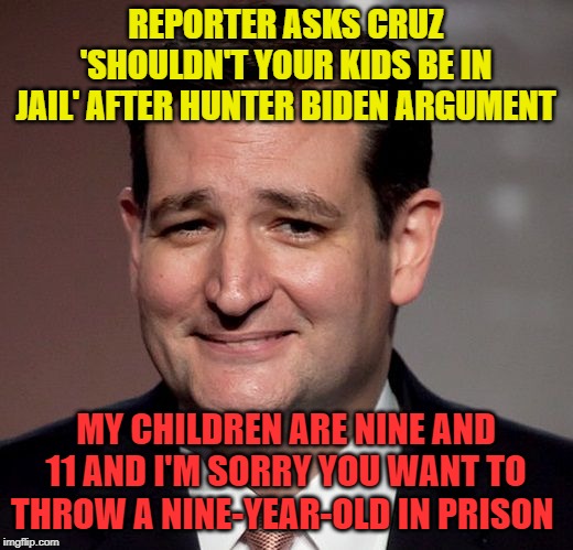 ted cruz | REPORTER ASKS CRUZ 'SHOULDN'T YOUR KIDS BE IN JAIL' AFTER HUNTER BIDEN ARGUMENT; MY CHILDREN ARE NINE AND 11 AND I'M SORRY YOU WANT TO THROW A NINE-YEAR-OLD IN PRISON | image tagged in ted cruz | made w/ Imgflip meme maker