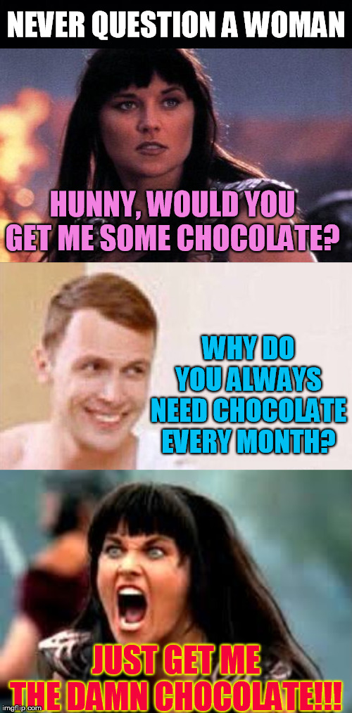 Men Just Don't Understand | NEVER QUESTION A WOMAN; HUNNY, WOULD YOU GET ME SOME CHOCOLATE? WHY DO YOU ALWAYS NEED CHOCOLATE EVERY MONTH? JUST GET ME THE DAMN CHOCOLATE!!! | image tagged in why are you like this,angry xena,chocolate | made w/ Imgflip meme maker